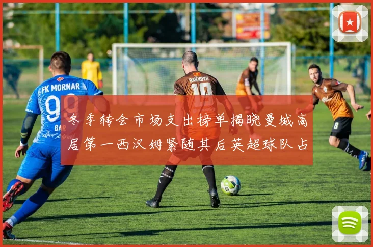 冬季转会市场支出榜单揭晓曼城高居第一西汉姆紧随其后英超球队占据五席