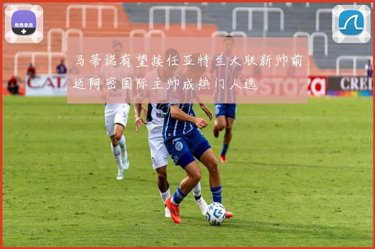 马蒂诺有望接任亚特兰大联新帅前迈阿密国际主帅成热门人选