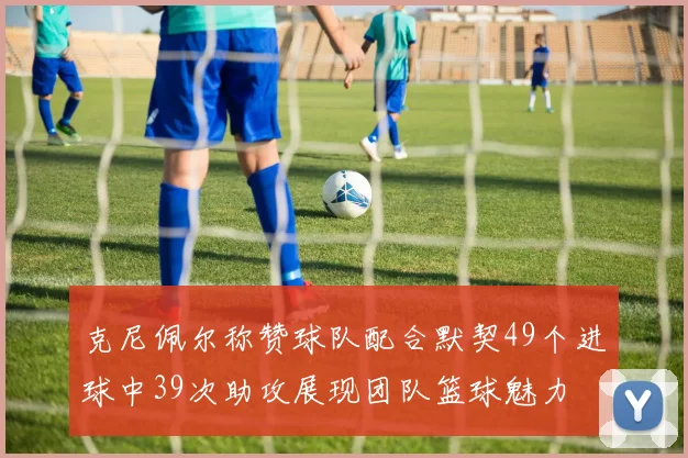 克尼佩尔称赞球队配合默契49个进球中39次助攻展现团队篮球魅力