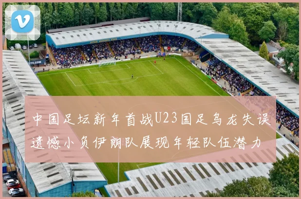 中国足坛新年首战U23国足乌龙失误遗憾小负伊朗队展现年轻队伍潜力