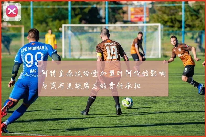 阿特金森谈哈登加盟对阿伦的影响与莫布里缺席后的责任承担