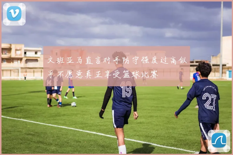 文班亚马直言对手防守强度过高似乎不愿意真正享受篮球比赛