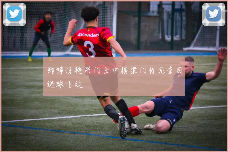 郑铮惊艳吊门击中横梁门将无奈目送球飞过