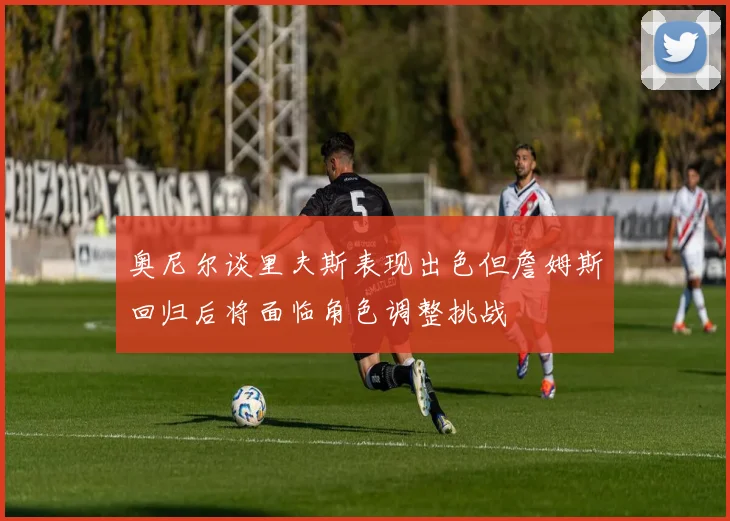 奥尼尔谈里夫斯表现出色但詹姆斯回归后将面临角色调整挑战