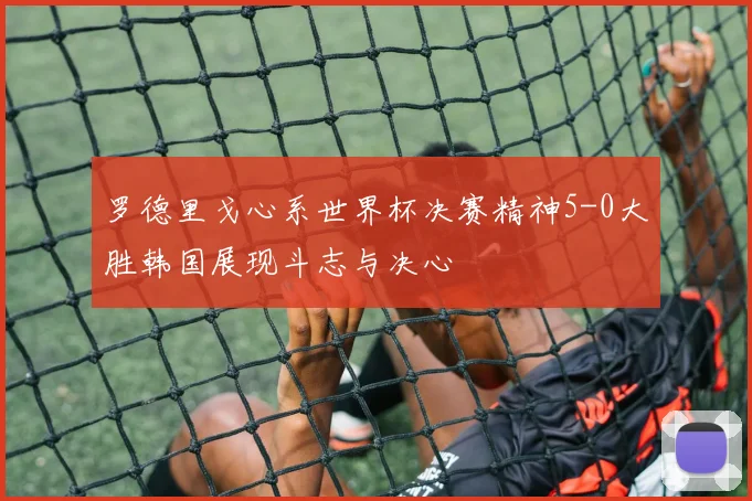 罗德里戈心系世界杯决赛精神5-0大胜韩国展现斗志与决心