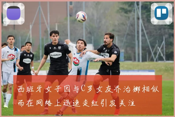 西班牙女子因与C罗女友乔治娜相似而在网络上迅速走红引发关注