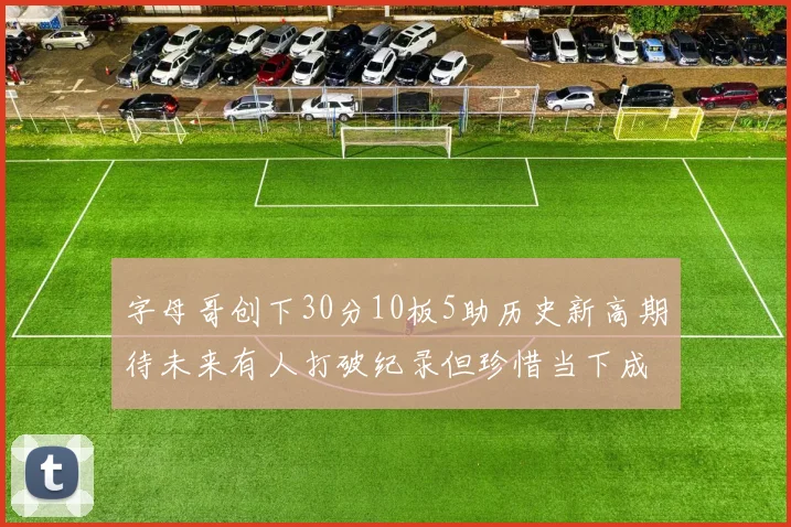 字母哥创下30分10板5助历史新高期待未来有人打破纪录但珍惜当下成就