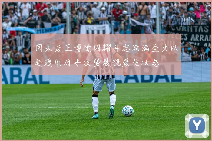 国米后卫博德闪耀斗志满满全力以赴遏制对手攻势展现最佳状态
