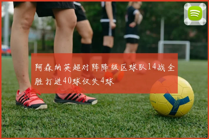 阿森纳英超对阵降级区球队14战全胜打进40球仅失4球