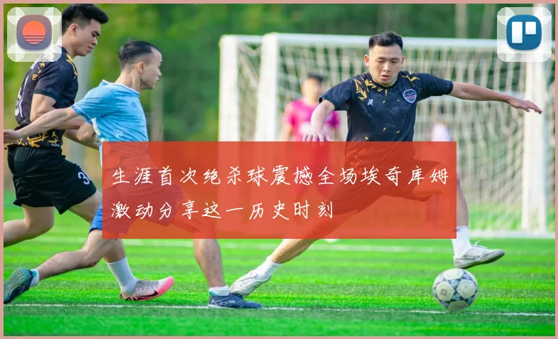 生涯首次绝杀球震撼全场埃奇库姆激动分享这一历史时刻