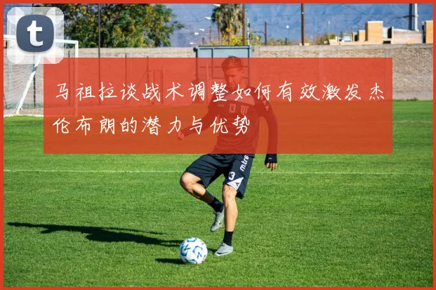 马祖拉谈战术调整如何有效激发杰伦布朗的潜力与优势