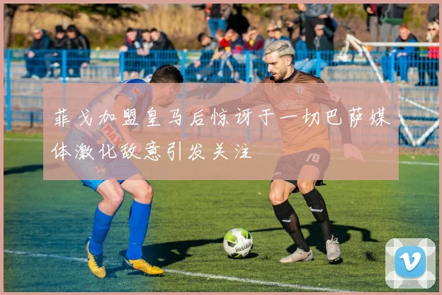菲戈加盟皇马后惊讶于一切巴萨媒体激化敌意引发关注