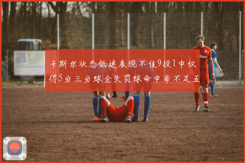 卡斯尔状态低迷表现不佳9投1中仅得5分三分球全失罚球命中率不足五成