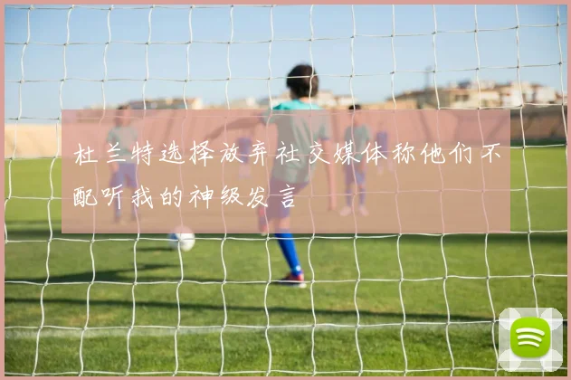 杜兰特选择放弃社交媒体称他们不配听我的神级发言