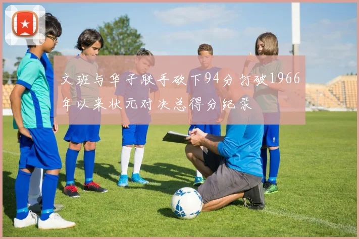 文班与华子联手砍下94分打破1966年以来状元对决总得分纪录