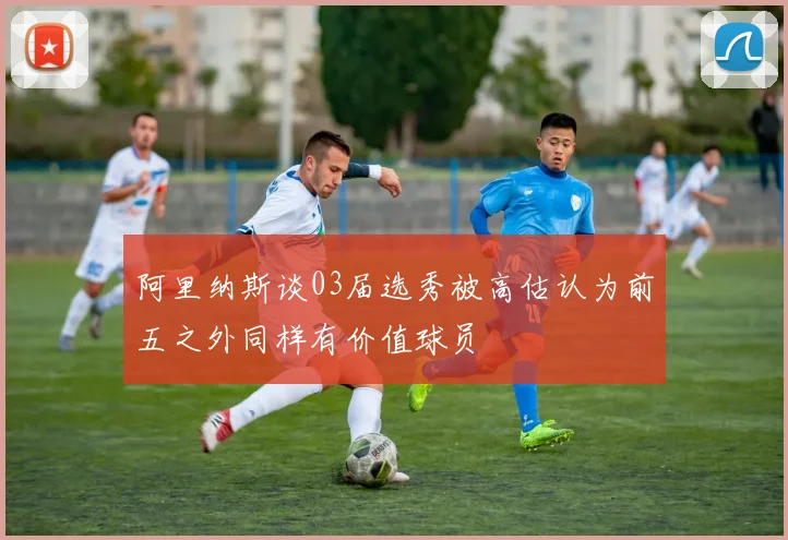 阿里纳斯谈03届选秀被高估认为前五之外同样有价值球员
