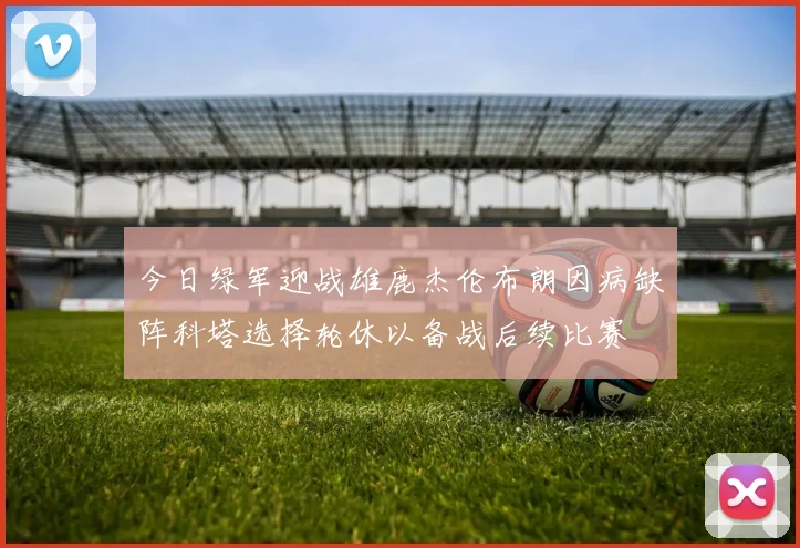 今日绿军迎战雄鹿杰伦布朗因病缺阵科塔选择轮休以备战后续比赛