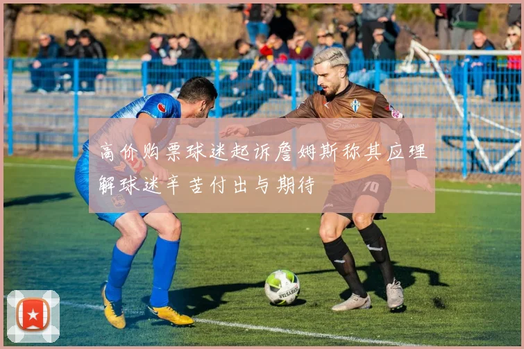 高价购票球迷起诉詹姆斯称其应理解球迷辛苦付出与期待