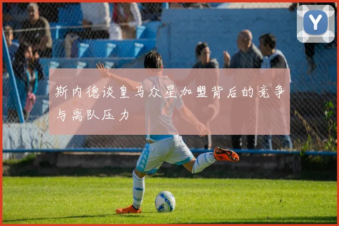 斯内德谈皇马众星加盟背后的竞争与离队压力