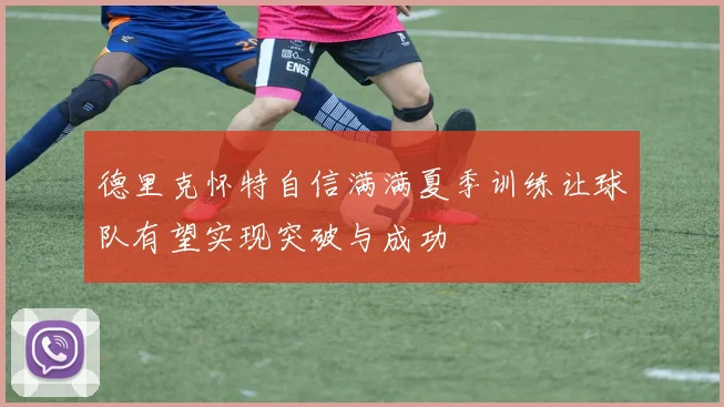 德里克怀特自信满满夏季训练让球队有望实现突破与成功