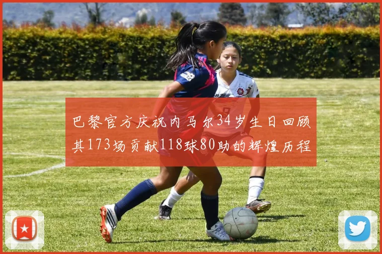 巴黎官方庆祝内马尔34岁生日回顾其173场贡献118球80助的辉煌历程
