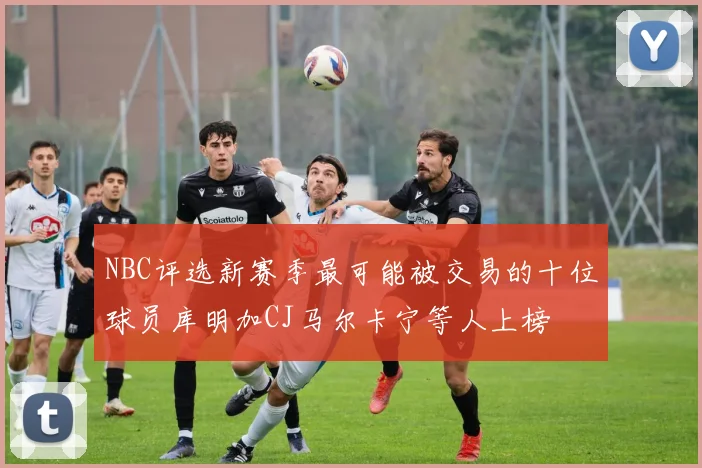 NBC评选新赛季最可能被交易的十位球员库明加CJ马尔卡宁等人上榜