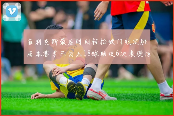 菲利克斯最后时刻轻松破门锁定胜局本赛季已打入18球助攻6次表现惊艳