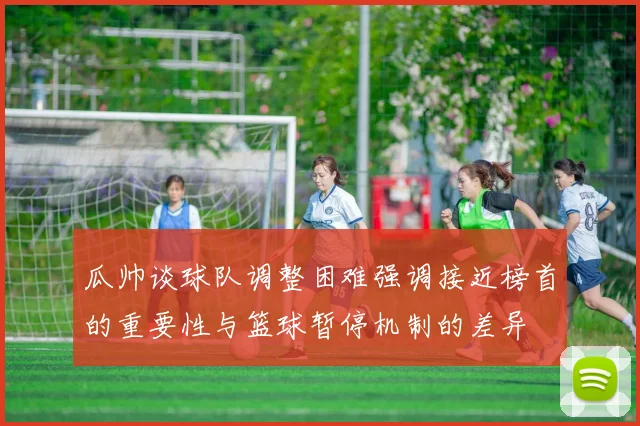 瓜帅谈球队调整困难强调接近榜首的重要性与篮球暂停机制的差异