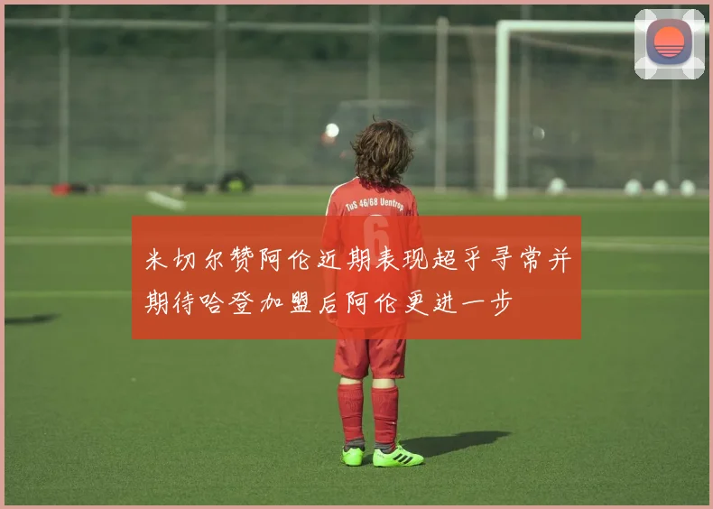 米切尔赞阿伦近期表现超乎寻常并期待哈登加盟后阿伦更进一步