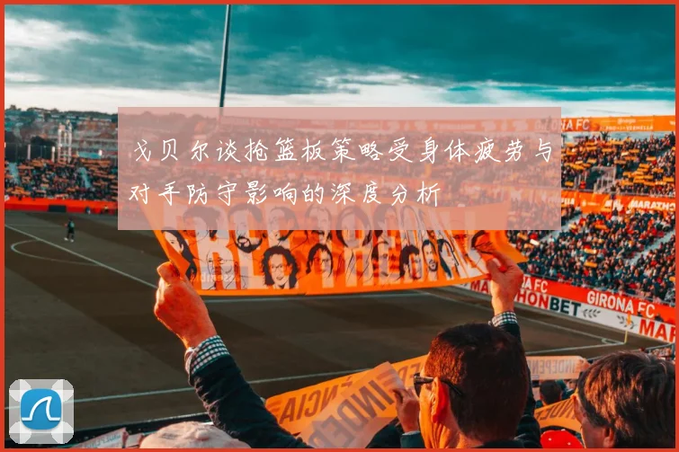 戈贝尔谈抢篮板策略受身体疲劳与对手防守影响的深度分析