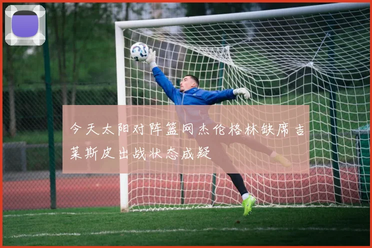 今天太阳对阵篮网杰伦格林缺席吉莱斯皮出战状态成疑