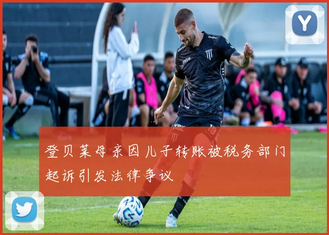 登贝莱母亲因儿子转账被税务部门起诉引发法律争议