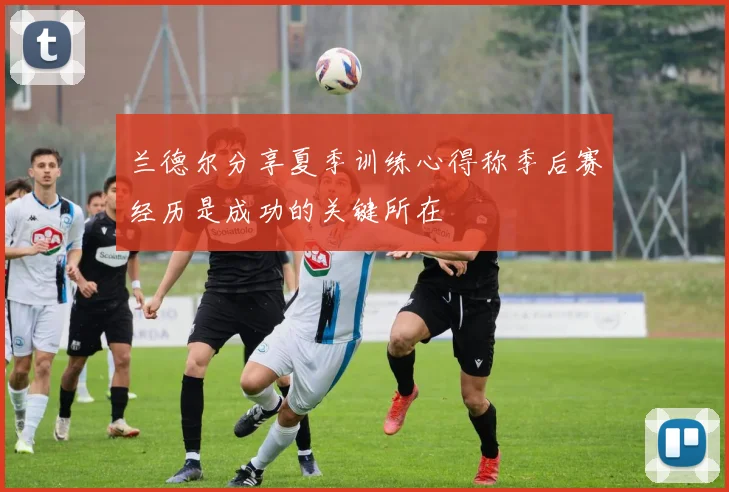 兰德尔分享夏季训练心得称季后赛经历是成功的关键所在
