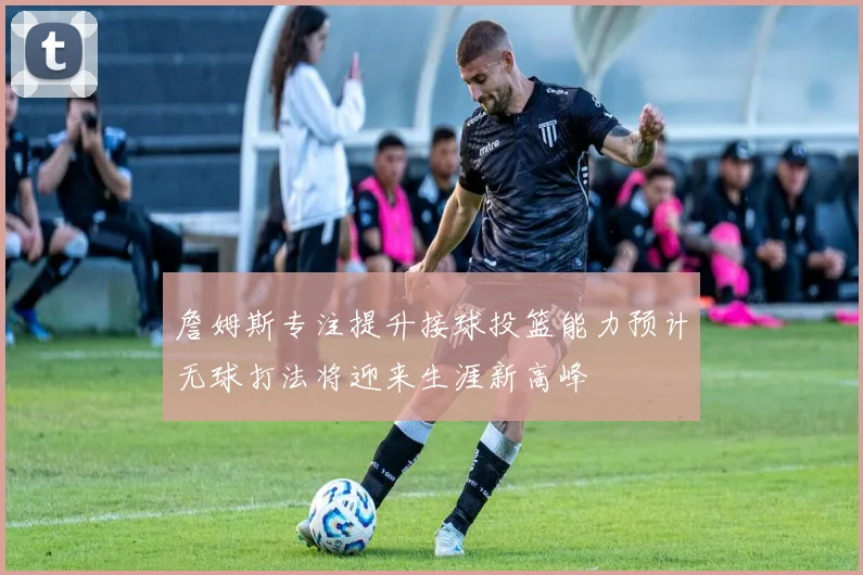 詹姆斯专注提升接球投篮能力预计无球打法将迎来生涯新高峰