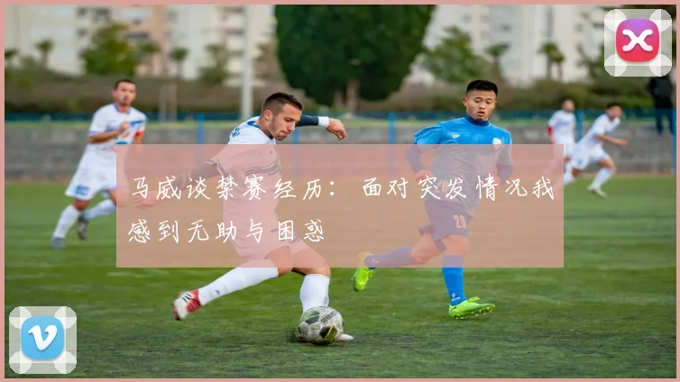 马威谈禁赛经历：面对突发情况我感到无助与困惑