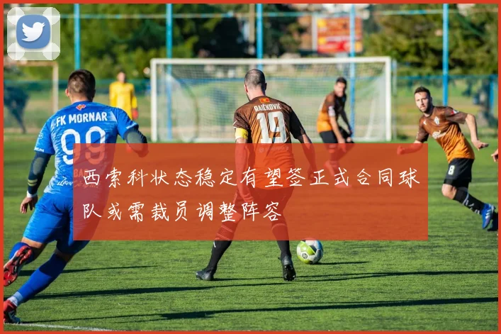 西索科状态稳定有望签正式合同球队或需裁员调整阵容