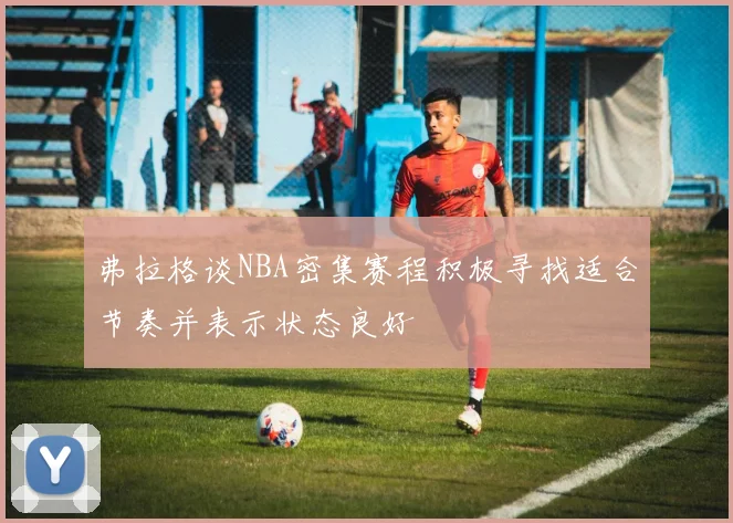 弗拉格谈NBA密集赛程积极寻找适合节奏并表示状态良好