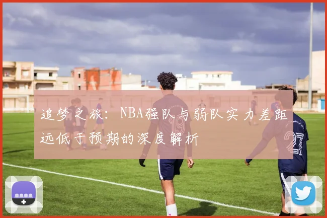 追梦之旅：NBA强队与弱队实力差距远低于预期的深度解析