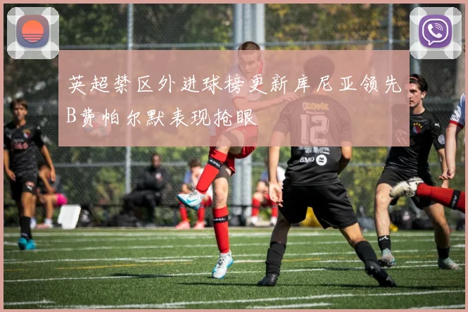 英超禁区外进球榜更新库尼亚领先B费帕尔默表现抢眼