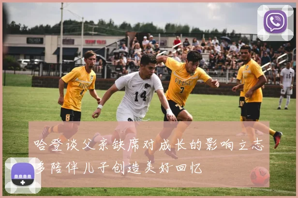 哈登谈父亲缺席对成长的影响立志多陪伴儿子创造美好回忆