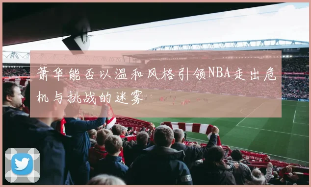 萧华能否以温和风格引领NBA走出危机与挑战的迷雾