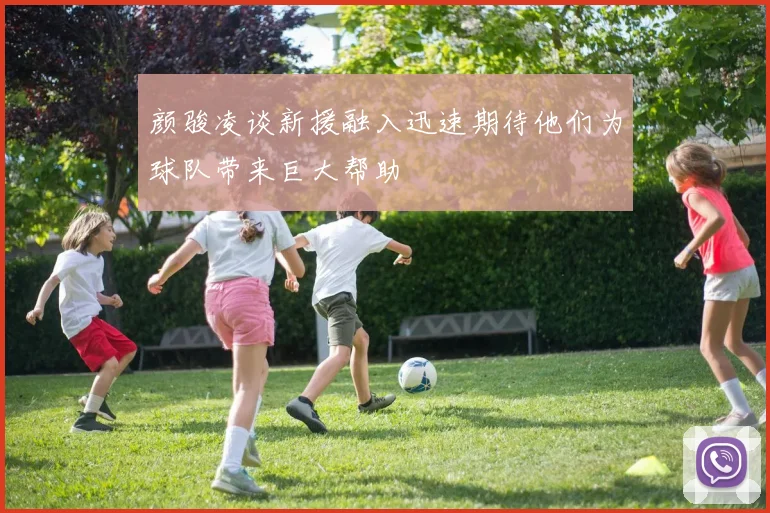 颜骏凌谈新援融入迅速期待他们为球队带来巨大帮助