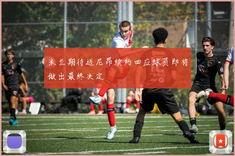 米兰期待迈尼昂续约回应球员即将做出最终决定