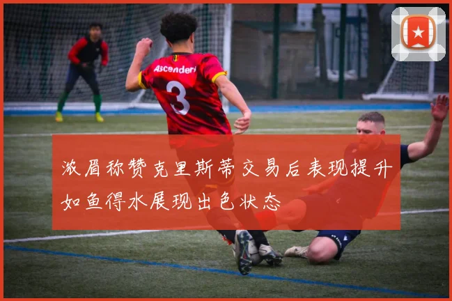 浓眉称赞克里斯蒂交易后表现提升如鱼得水展现出色状态