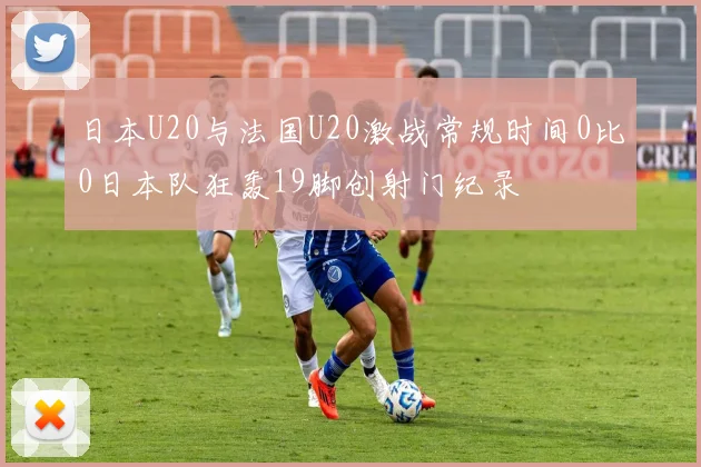 日本U20与法国U20激战常规时间0比0日本队狂轰19脚创射门纪录